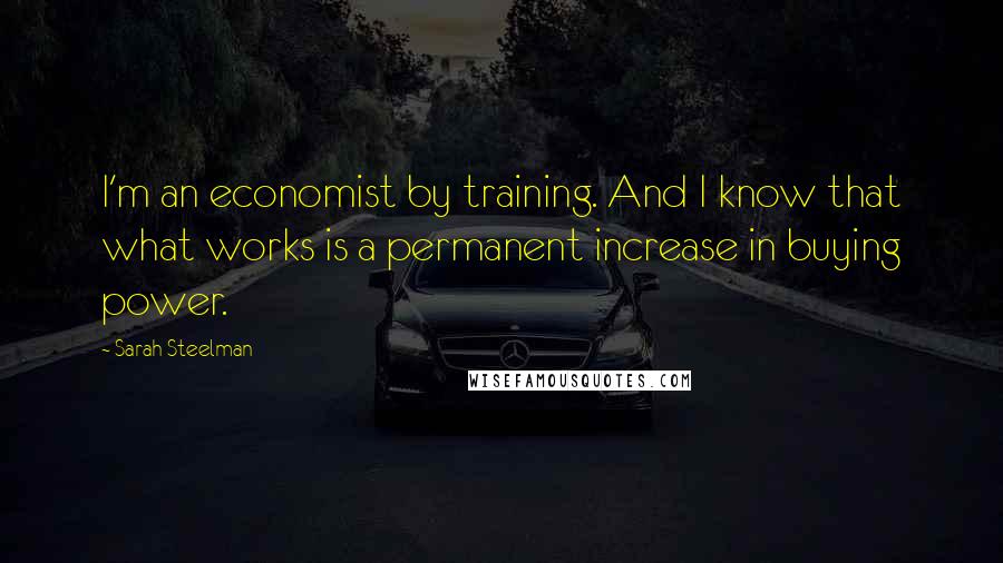 Sarah Steelman Quotes: I'm an economist by training. And I know that what works is a permanent increase in buying power.