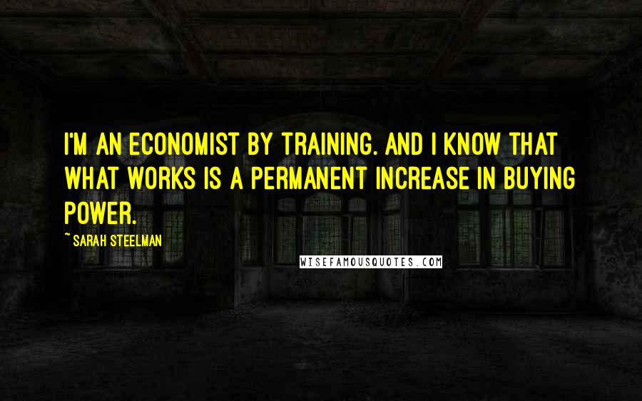 Sarah Steelman Quotes: I'm an economist by training. And I know that what works is a permanent increase in buying power.
