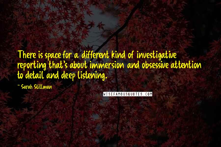 Sarah Stillman Quotes: There is space for a different kind of investigative reporting that's about immersion and obsessive attention to detail and deep listening.