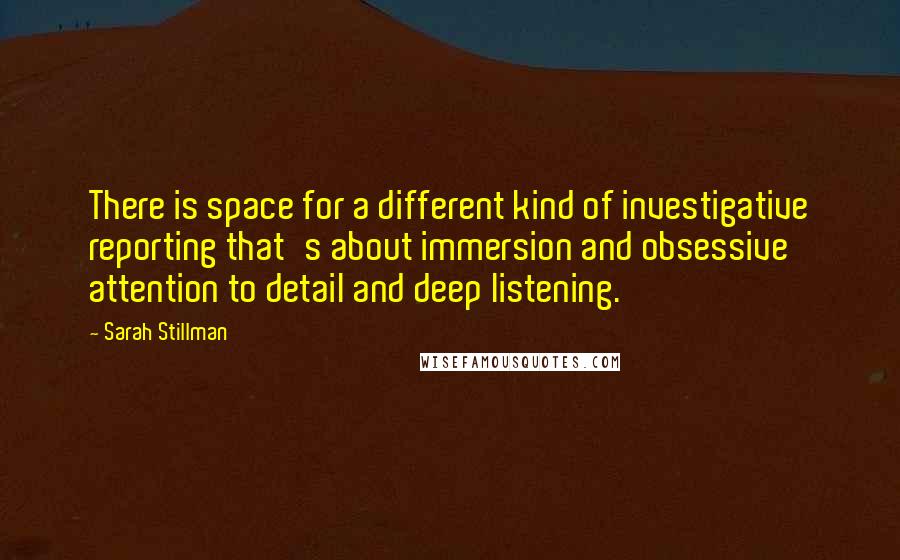 Sarah Stillman Quotes: There is space for a different kind of investigative reporting that's about immersion and obsessive attention to detail and deep listening.