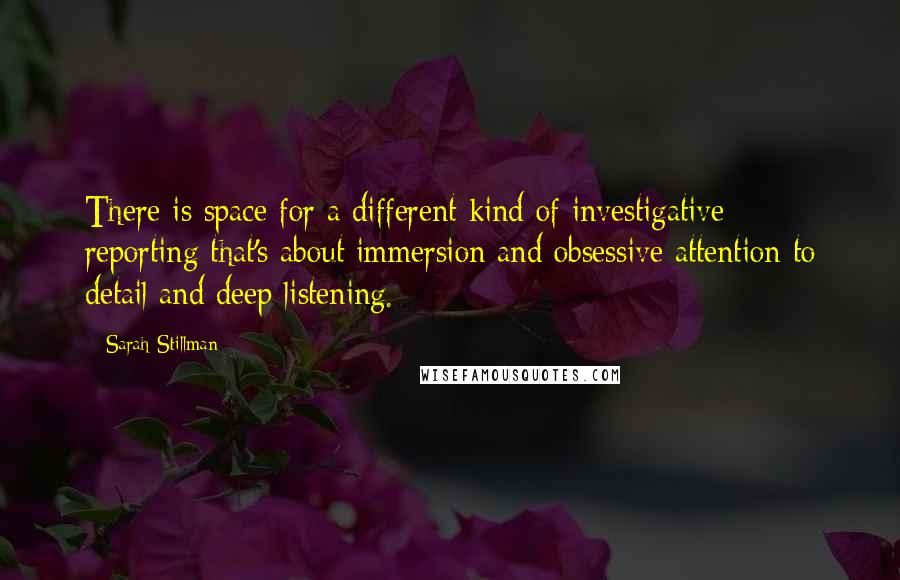 Sarah Stillman Quotes: There is space for a different kind of investigative reporting that's about immersion and obsessive attention to detail and deep listening.