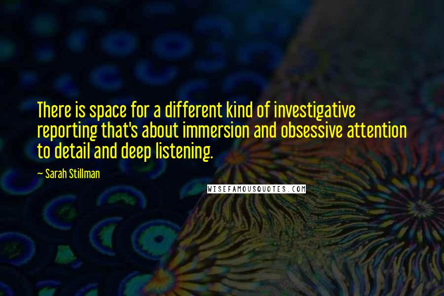 Sarah Stillman Quotes: There is space for a different kind of investigative reporting that's about immersion and obsessive attention to detail and deep listening.