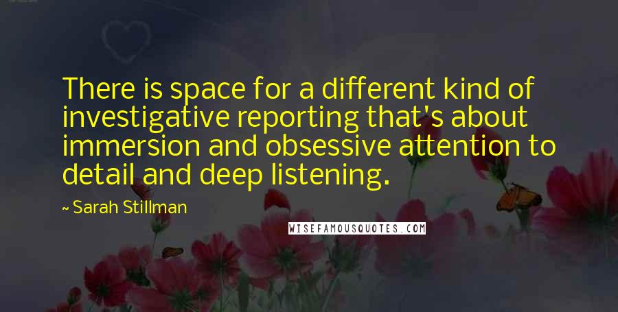 Sarah Stillman Quotes: There is space for a different kind of investigative reporting that's about immersion and obsessive attention to detail and deep listening.