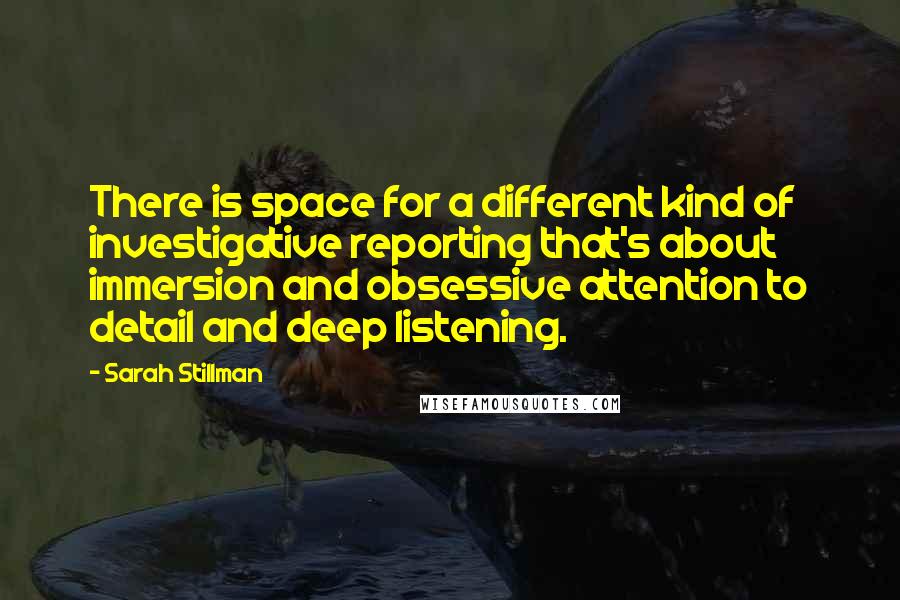 Sarah Stillman Quotes: There is space for a different kind of investigative reporting that's about immersion and obsessive attention to detail and deep listening.