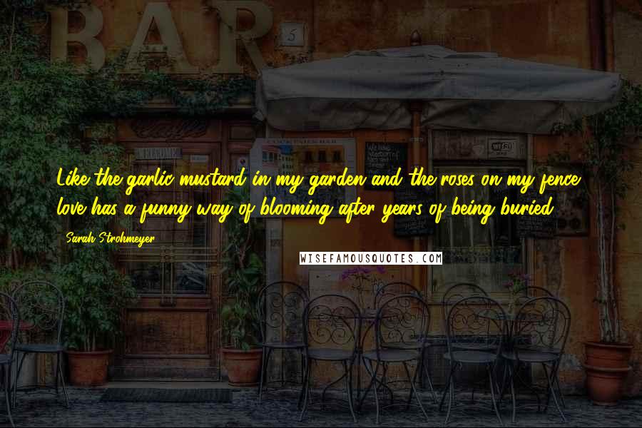 Sarah Strohmeyer Quotes: Like the garlic mustard in my garden and the roses on my fence, love has a funny way of blooming after years of being buried.