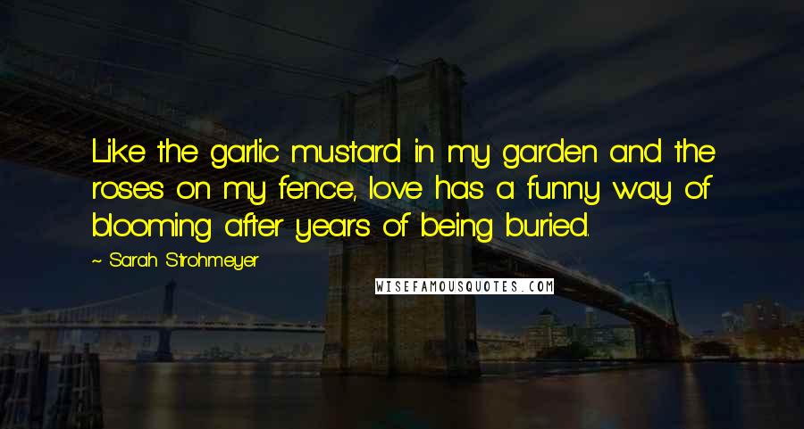 Sarah Strohmeyer Quotes: Like the garlic mustard in my garden and the roses on my fence, love has a funny way of blooming after years of being buried.