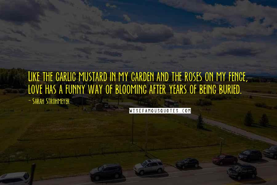 Sarah Strohmeyer Quotes: Like the garlic mustard in my garden and the roses on my fence, love has a funny way of blooming after years of being buried.