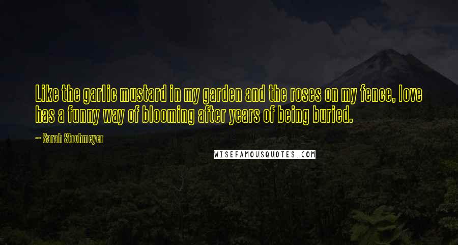 Sarah Strohmeyer Quotes: Like the garlic mustard in my garden and the roses on my fence, love has a funny way of blooming after years of being buried.