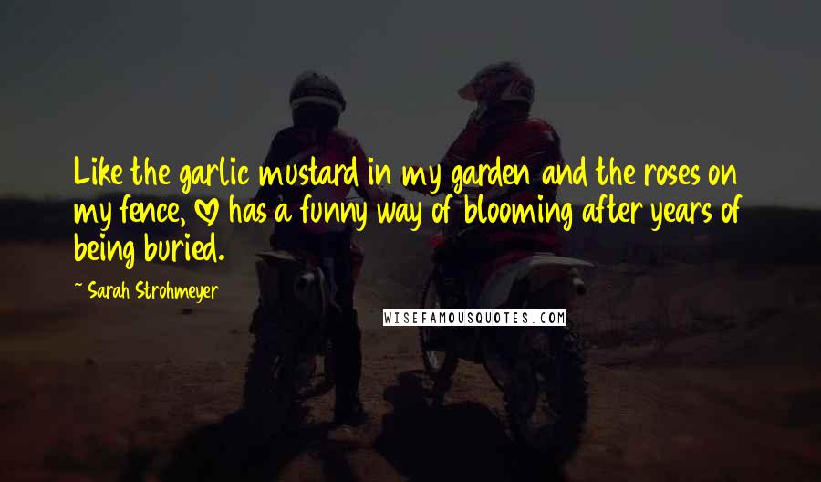 Sarah Strohmeyer Quotes: Like the garlic mustard in my garden and the roses on my fence, love has a funny way of blooming after years of being buried.