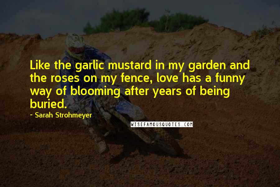 Sarah Strohmeyer Quotes: Like the garlic mustard in my garden and the roses on my fence, love has a funny way of blooming after years of being buried.