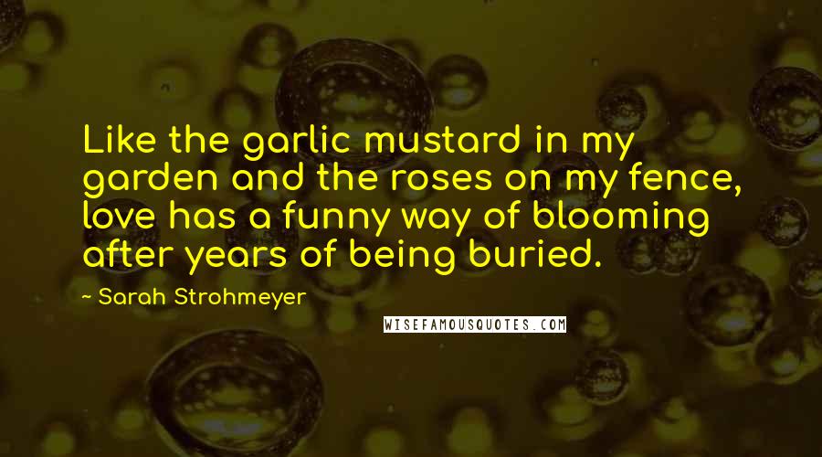 Sarah Strohmeyer Quotes: Like the garlic mustard in my garden and the roses on my fence, love has a funny way of blooming after years of being buried.