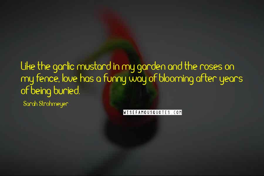 Sarah Strohmeyer Quotes: Like the garlic mustard in my garden and the roses on my fence, love has a funny way of blooming after years of being buried.