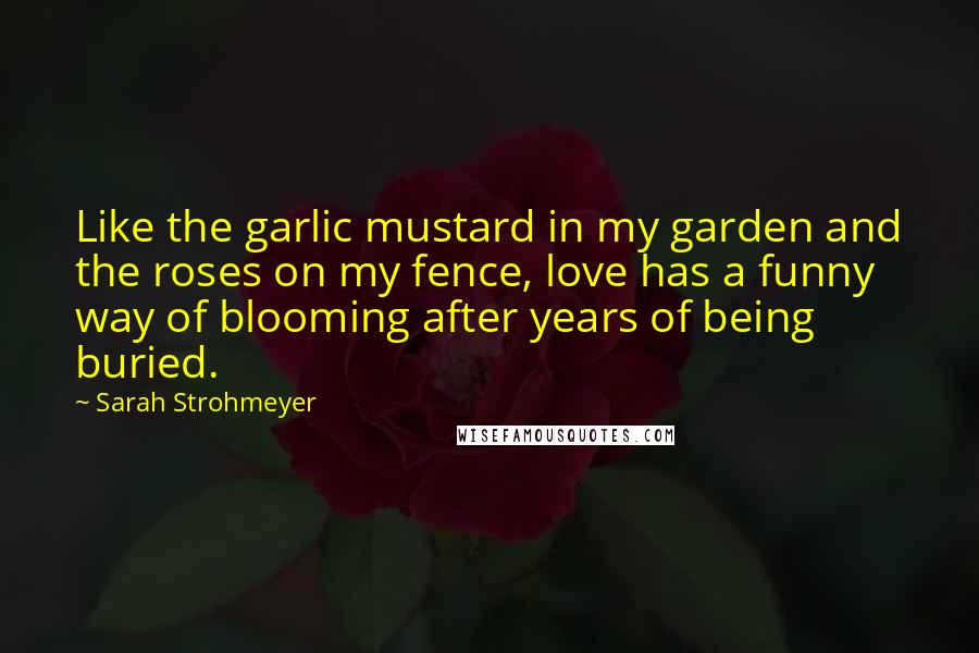 Sarah Strohmeyer Quotes: Like the garlic mustard in my garden and the roses on my fence, love has a funny way of blooming after years of being buried.