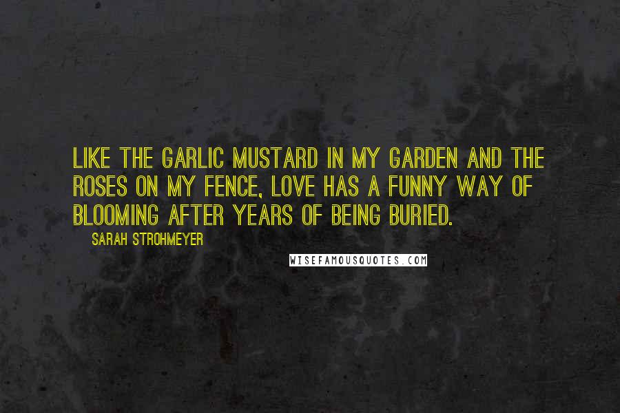 Sarah Strohmeyer Quotes: Like the garlic mustard in my garden and the roses on my fence, love has a funny way of blooming after years of being buried.