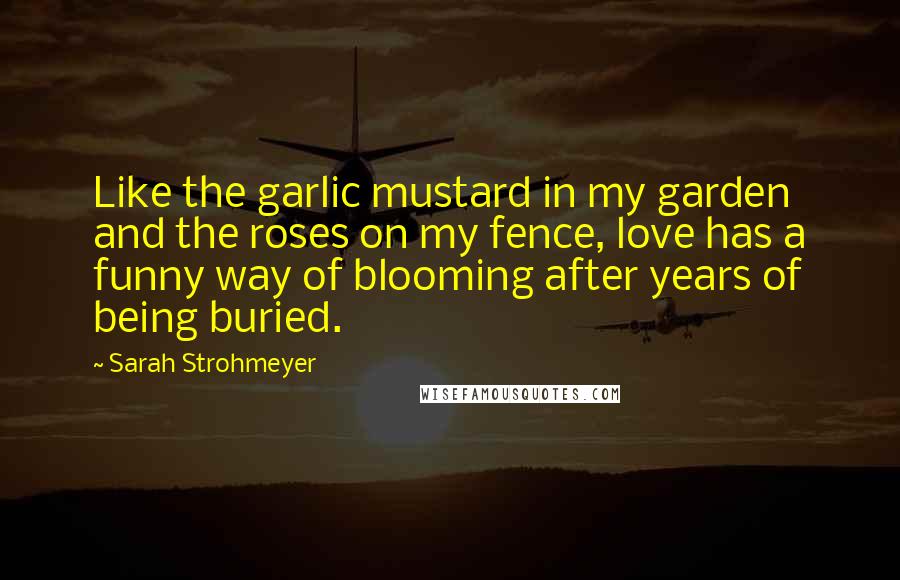 Sarah Strohmeyer Quotes: Like the garlic mustard in my garden and the roses on my fence, love has a funny way of blooming after years of being buried.