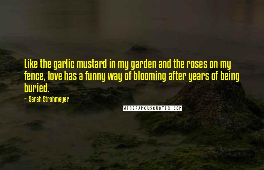 Sarah Strohmeyer Quotes: Like the garlic mustard in my garden and the roses on my fence, love has a funny way of blooming after years of being buried.