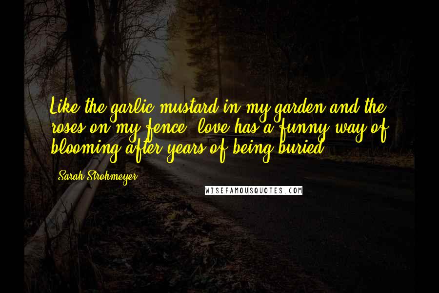 Sarah Strohmeyer Quotes: Like the garlic mustard in my garden and the roses on my fence, love has a funny way of blooming after years of being buried.