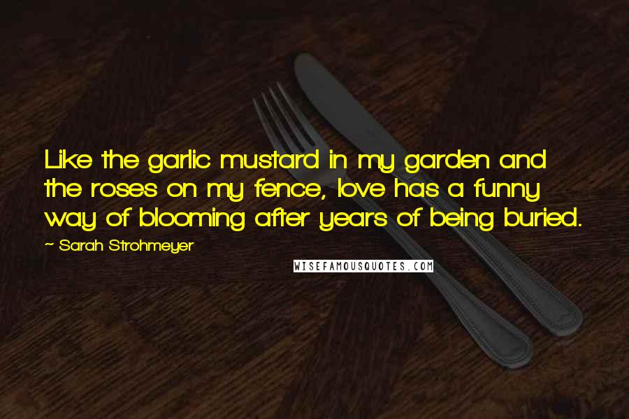 Sarah Strohmeyer Quotes: Like the garlic mustard in my garden and the roses on my fence, love has a funny way of blooming after years of being buried.