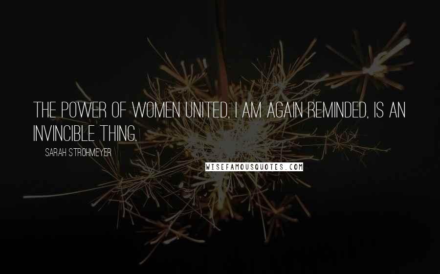 Sarah Strohmeyer Quotes: The power of women united, I am again reminded, is an invincible thing.