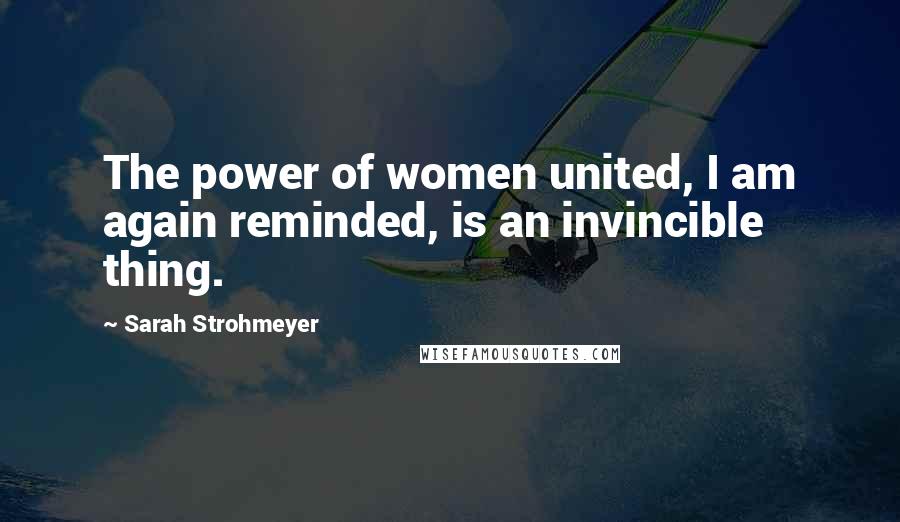 Sarah Strohmeyer Quotes: The power of women united, I am again reminded, is an invincible thing.