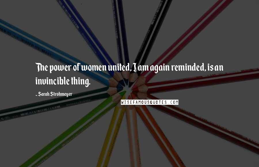 Sarah Strohmeyer Quotes: The power of women united, I am again reminded, is an invincible thing.