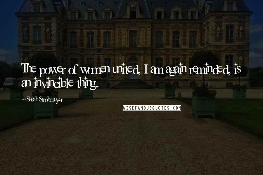 Sarah Strohmeyer Quotes: The power of women united, I am again reminded, is an invincible thing.