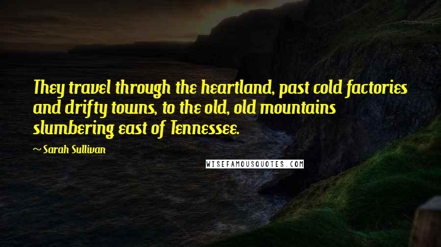 Sarah Sullivan Quotes: They travel through the heartland, past cold factories and drifty towns, to the old, old mountains slumbering east of Tennessee.