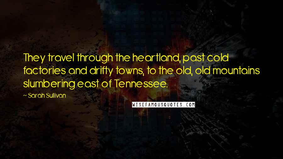 Sarah Sullivan Quotes: They travel through the heartland, past cold factories and drifty towns, to the old, old mountains slumbering east of Tennessee.