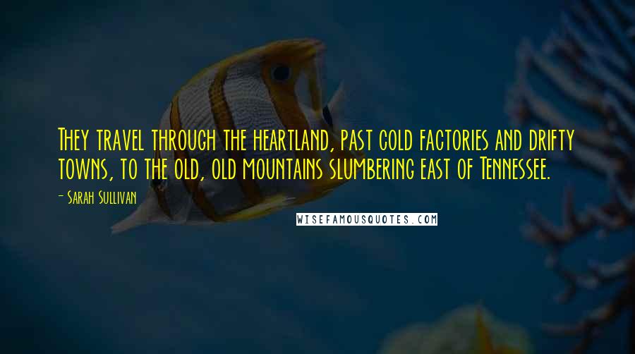 Sarah Sullivan Quotes: They travel through the heartland, past cold factories and drifty towns, to the old, old mountains slumbering east of Tennessee.