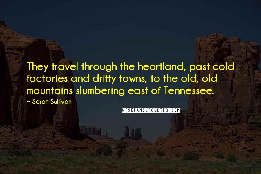 Sarah Sullivan Quotes: They travel through the heartland, past cold factories and drifty towns, to the old, old mountains slumbering east of Tennessee.