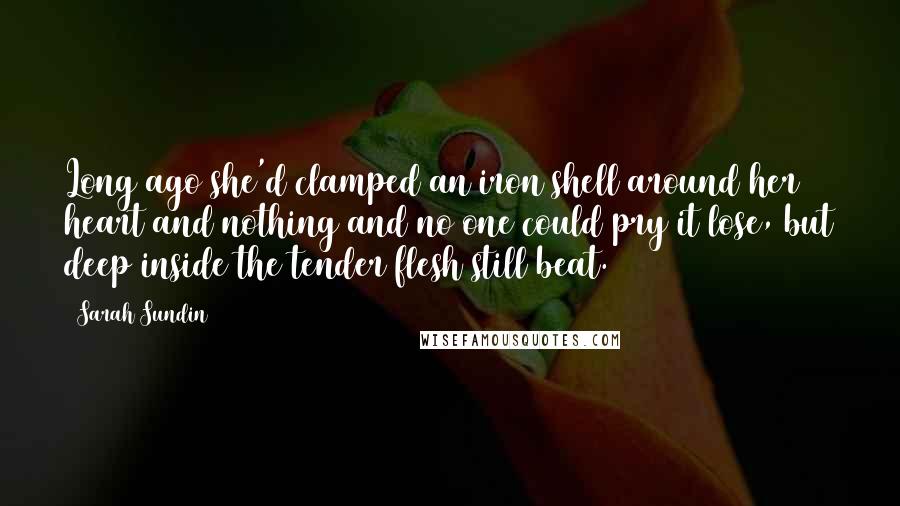 Sarah Sundin Quotes: Long ago she'd clamped an iron shell around her heart and nothing and no one could pry it lose, but deep inside the tender flesh still beat.