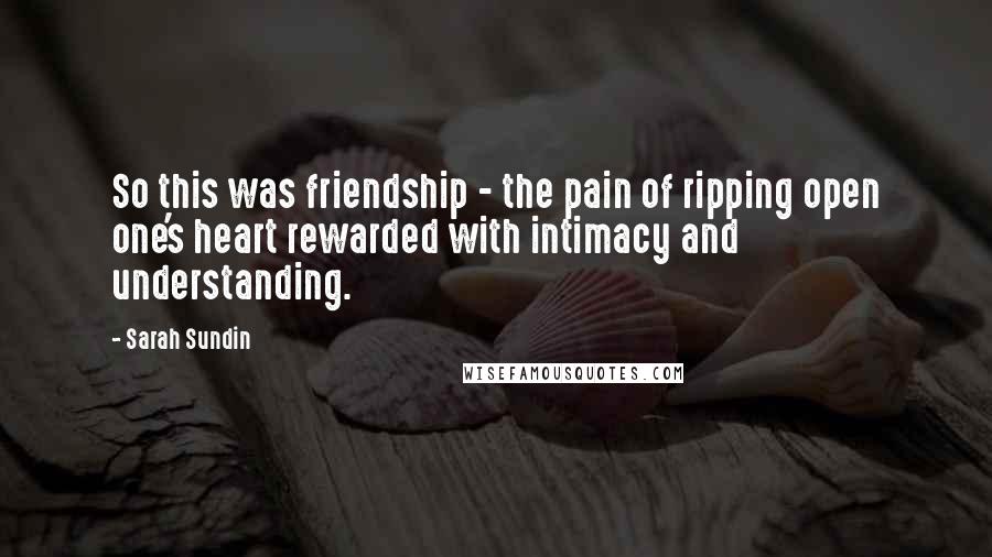 Sarah Sundin Quotes: So this was friendship - the pain of ripping open one's heart rewarded with intimacy and understanding.