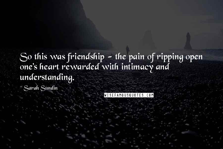 Sarah Sundin Quotes: So this was friendship - the pain of ripping open one's heart rewarded with intimacy and understanding.