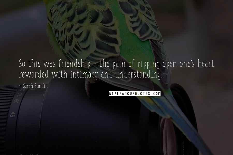 Sarah Sundin Quotes: So this was friendship - the pain of ripping open one's heart rewarded with intimacy and understanding.