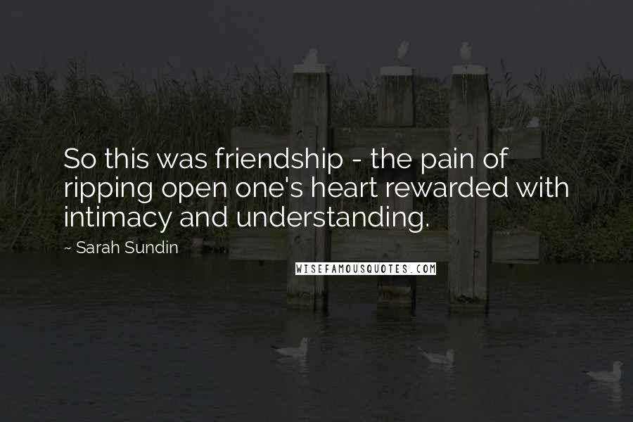 Sarah Sundin Quotes: So this was friendship - the pain of ripping open one's heart rewarded with intimacy and understanding.