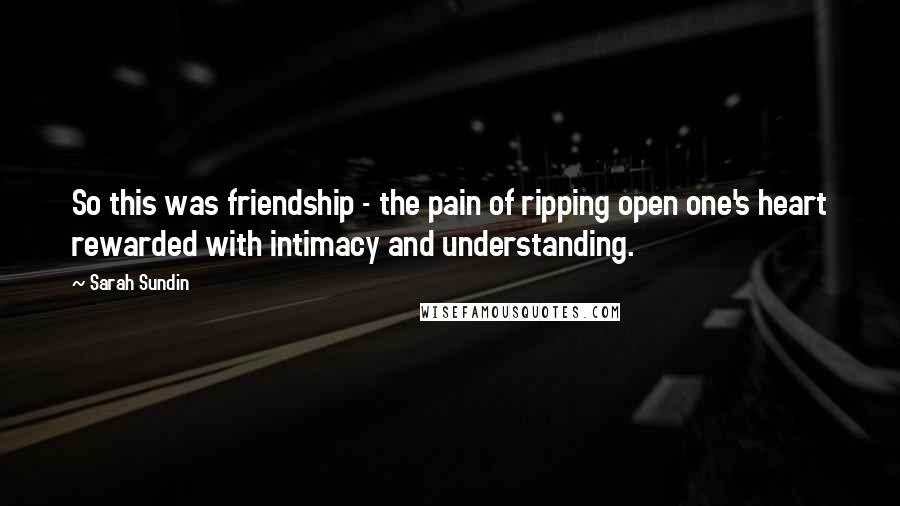 Sarah Sundin Quotes: So this was friendship - the pain of ripping open one's heart rewarded with intimacy and understanding.