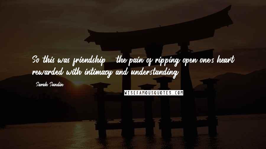 Sarah Sundin Quotes: So this was friendship - the pain of ripping open one's heart rewarded with intimacy and understanding.