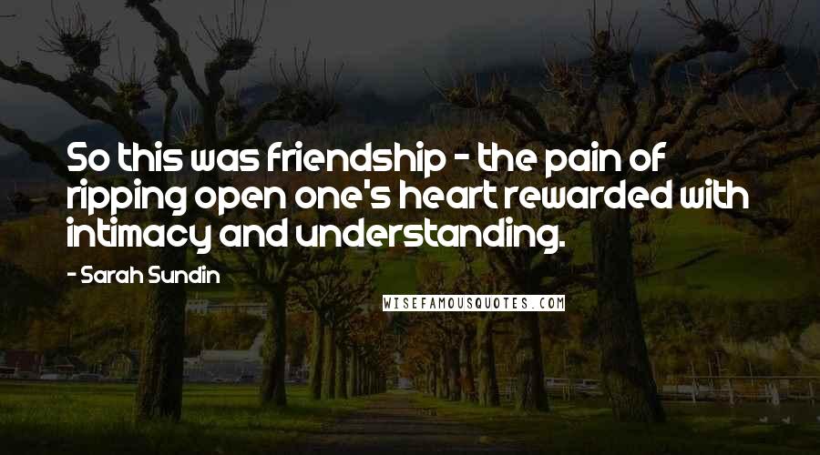 Sarah Sundin Quotes: So this was friendship - the pain of ripping open one's heart rewarded with intimacy and understanding.