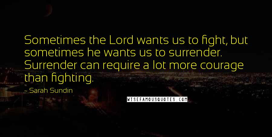 Sarah Sundin Quotes: Sometimes the Lord wants us to fight, but sometimes he wants us to surrender. Surrender can require a lot more courage than fighting.