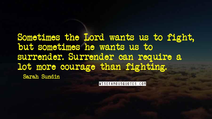 Sarah Sundin Quotes: Sometimes the Lord wants us to fight, but sometimes he wants us to surrender. Surrender can require a lot more courage than fighting.