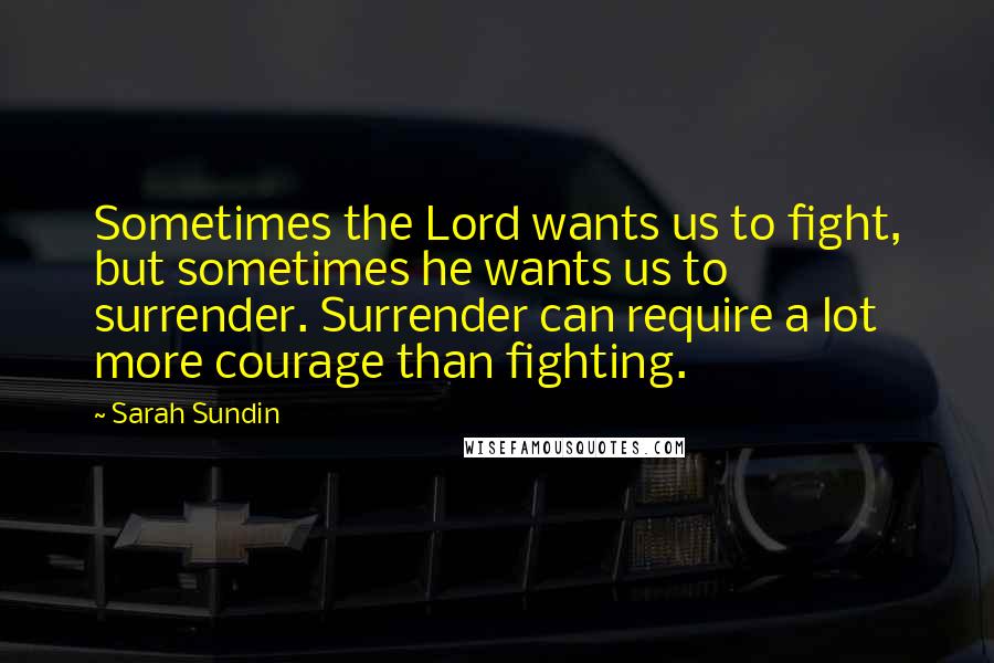 Sarah Sundin Quotes: Sometimes the Lord wants us to fight, but sometimes he wants us to surrender. Surrender can require a lot more courage than fighting.