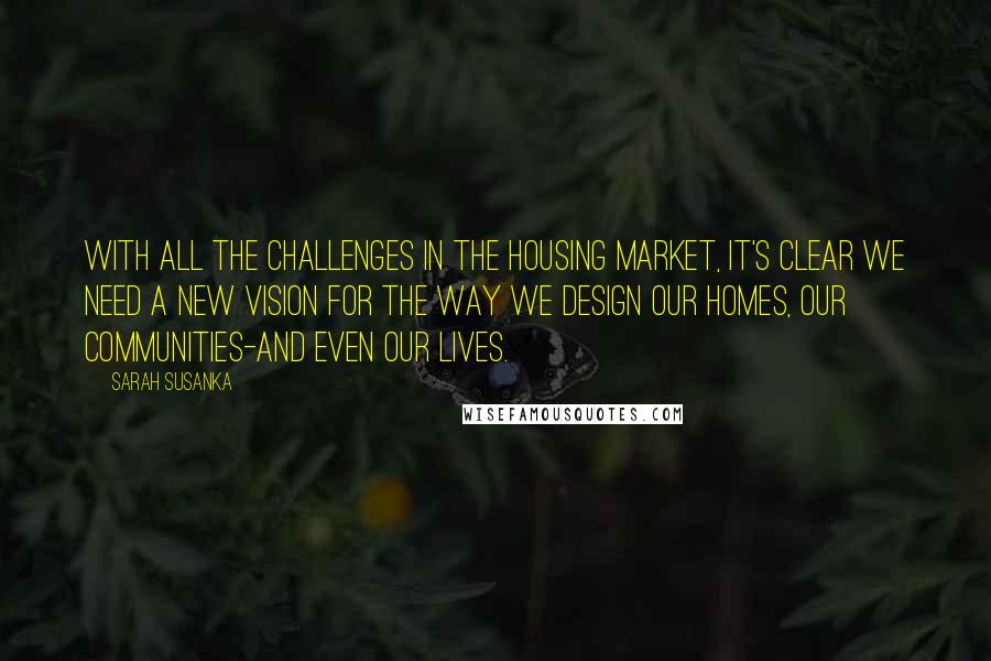 Sarah Susanka Quotes: With all the challenges in the housing market, it's clear we need a new vision for the way we design our homes, our communities-and even our lives.