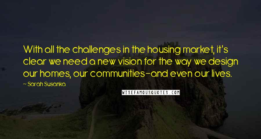 Sarah Susanka Quotes: With all the challenges in the housing market, it's clear we need a new vision for the way we design our homes, our communities-and even our lives.