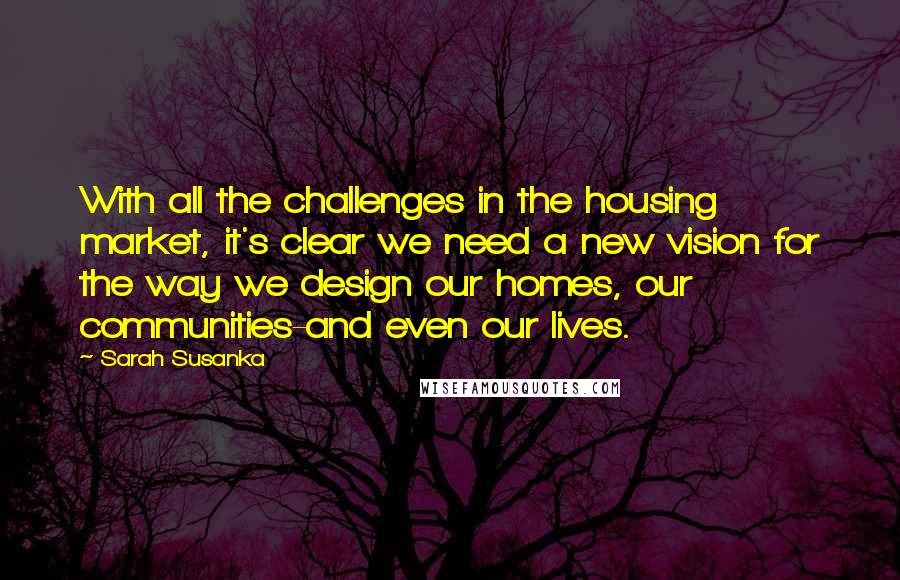 Sarah Susanka Quotes: With all the challenges in the housing market, it's clear we need a new vision for the way we design our homes, our communities-and even our lives.