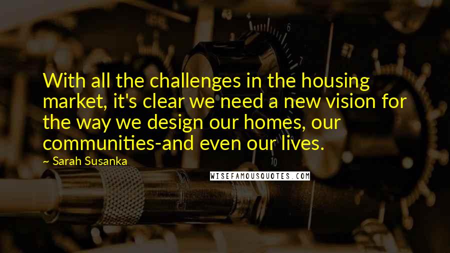 Sarah Susanka Quotes: With all the challenges in the housing market, it's clear we need a new vision for the way we design our homes, our communities-and even our lives.