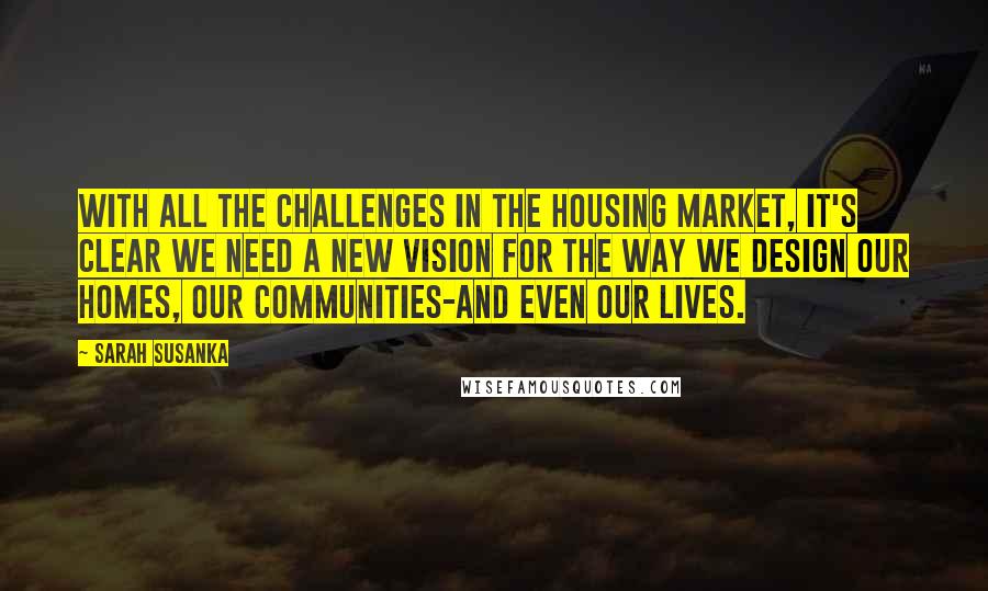 Sarah Susanka Quotes: With all the challenges in the housing market, it's clear we need a new vision for the way we design our homes, our communities-and even our lives.