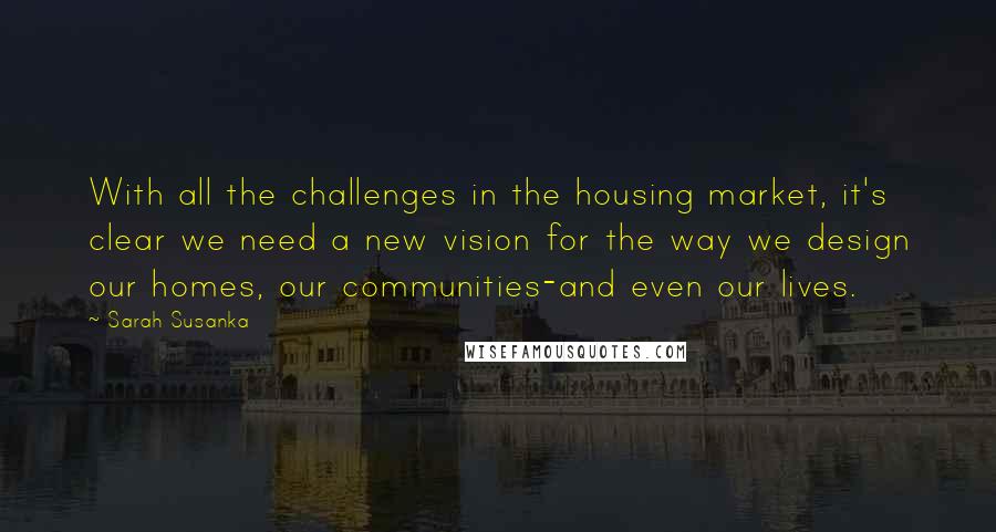 Sarah Susanka Quotes: With all the challenges in the housing market, it's clear we need a new vision for the way we design our homes, our communities-and even our lives.