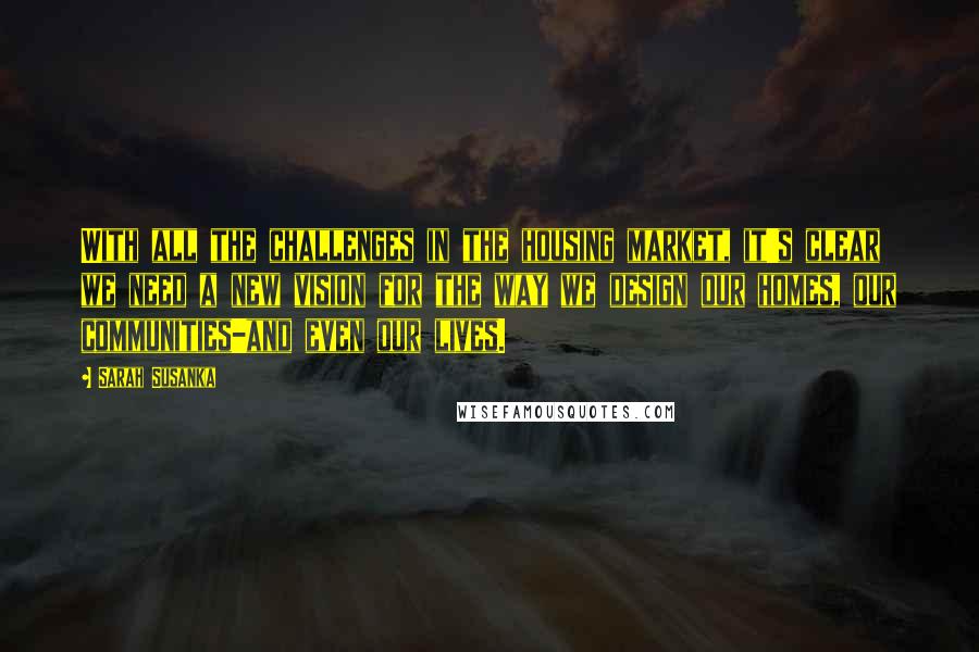 Sarah Susanka Quotes: With all the challenges in the housing market, it's clear we need a new vision for the way we design our homes, our communities-and even our lives.