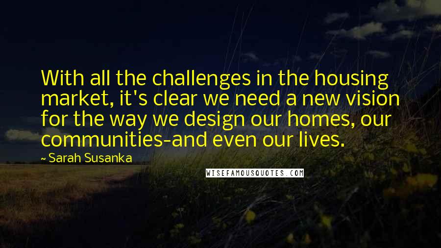 Sarah Susanka Quotes: With all the challenges in the housing market, it's clear we need a new vision for the way we design our homes, our communities-and even our lives.