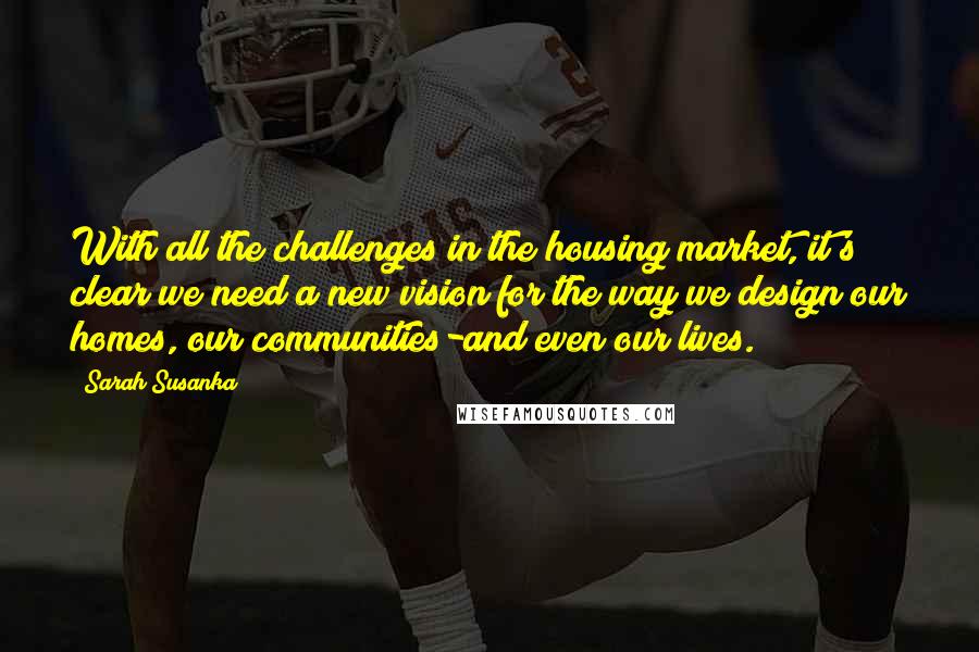 Sarah Susanka Quotes: With all the challenges in the housing market, it's clear we need a new vision for the way we design our homes, our communities-and even our lives.